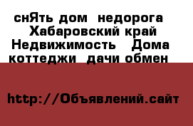  снЯть дом  недорога - Хабаровский край Недвижимость » Дома, коттеджи, дачи обмен   
